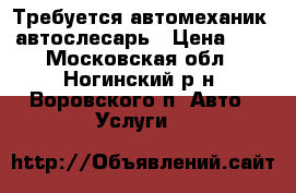 Требуется автомеханик, автослесарь › Цена ­ 1 - Московская обл., Ногинский р-н, Воровского п. Авто » Услуги   